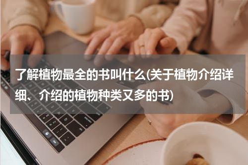 了解植物最全的书叫什么(关于植物介绍详细、介绍的植物种类又多的书)
