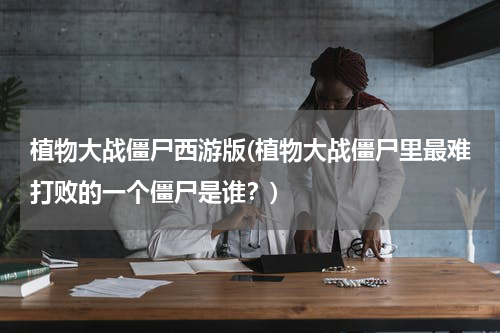 植物大战僵尸西游版(植物大战僵尸里最难打败的一个僵尸是谁？)