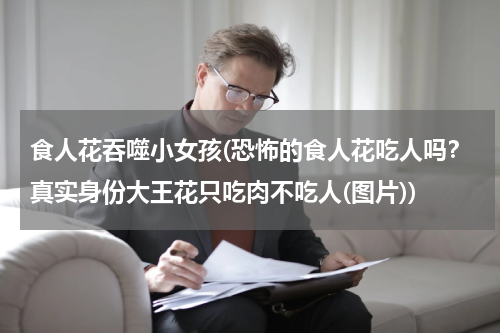 食人花吞噬小女孩(恐怖的食人花吃人吗？真实身份大王花只吃肉不吃人(图片))