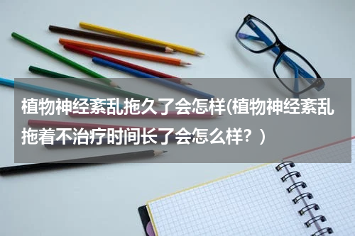 植物神经紊乱拖久了会怎样(植物神经紊乱拖着不治疗时间长了会怎么样？)