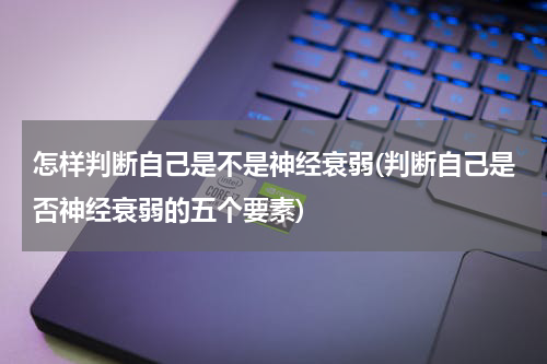 怎样判断自己是不是神经衰弱(判断自己是否神经衰弱的五个要素)