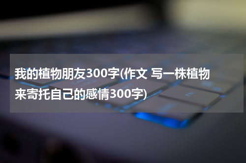 我的植物朋友300字(作文 写一株植物来寄托自己的感情300字)