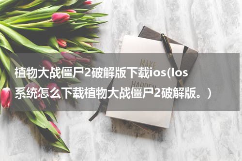 植物大战僵尸2破解版下载ios(Ios系统怎么下载植物大战僵尸2破解版。)
