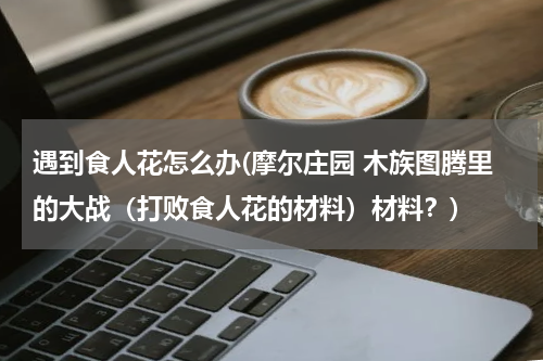遇到食人花怎么办(摩尔庄园 木族图腾里的大战（打败食人花的材料）材料？)