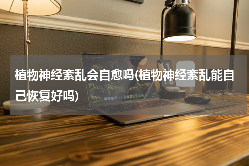 植物神经紊乱会自愈吗(植物神经紊乱能自己恢复好吗)