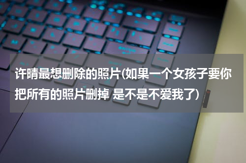 许晴最想删除的照片(如果一个女孩子要你把所有的照片删掉 是不是不爱我了)