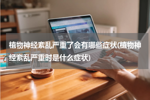 植物神经紊乱严重了会有哪些症状(植物神经紊乱严重时是什么症状)