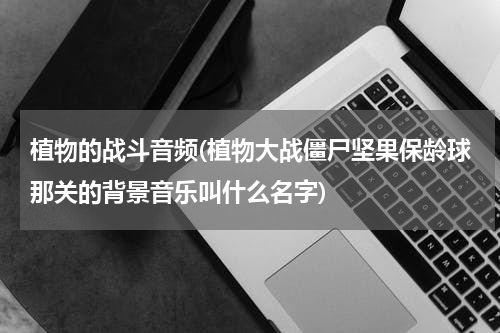 植物的战斗音频(植物大战僵尸坚果保龄球那关的背景音乐叫什么名字)