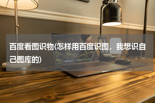 百度看图识物(怎样用百度识图，我想识自己图库的)